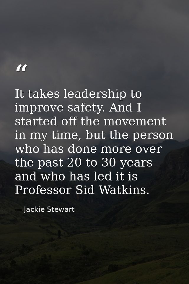 It takes leadership to improve safety. And I started off the movement in my time, but the person who has done more over  — Jackie Stewart