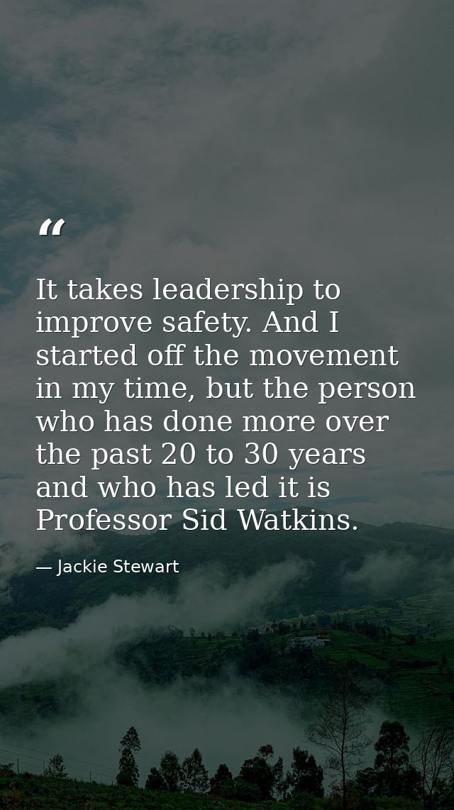 It takes leadership to improve safety. And I started off the movement in my time, but the person who has done more over  — Jackie Stewart
