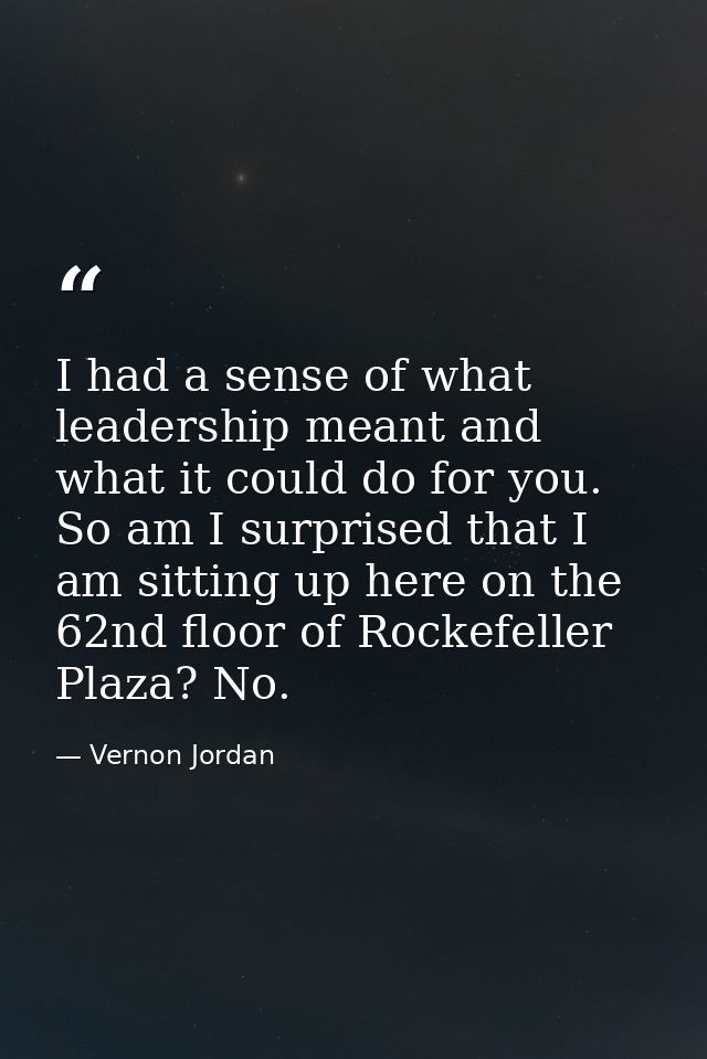 I had a sense of what leadership meant and what it could do for you. So am I surprised that I am sitting up here on the  — Vernon Jordan