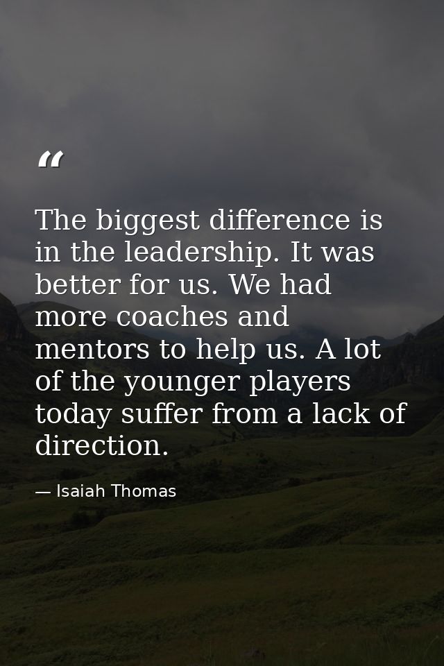 The biggest difference is in the leadership. It was better for us. We had more coaches and mentors to help us. A lot of  — Isaiah Thomas