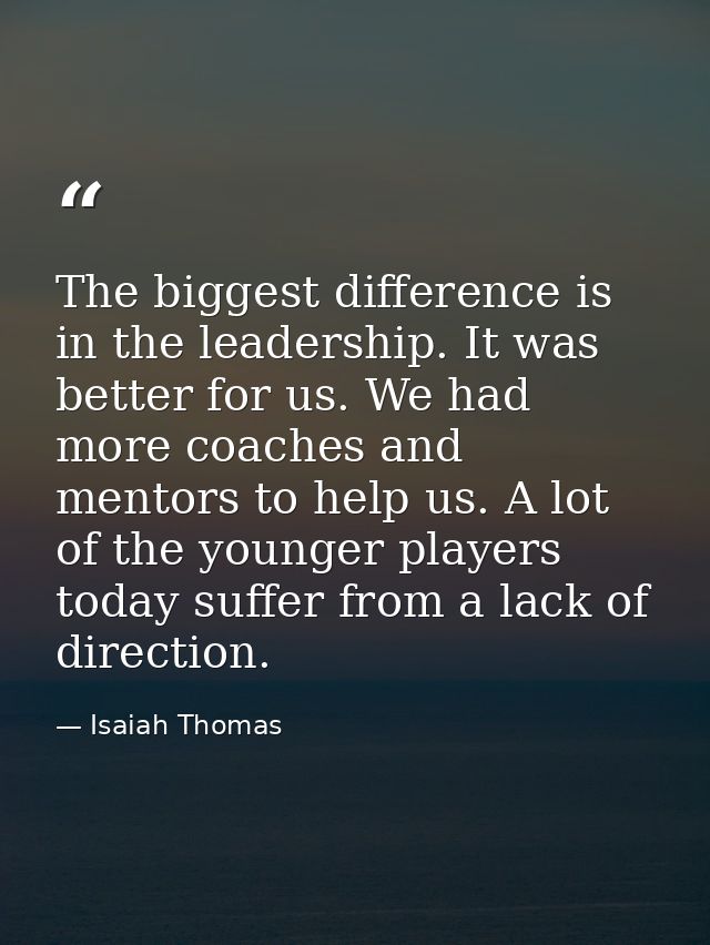 The biggest difference is in the leadership. It was better for us. We had more coaches and mentors to help us. A lot of  — Isaiah Thomas