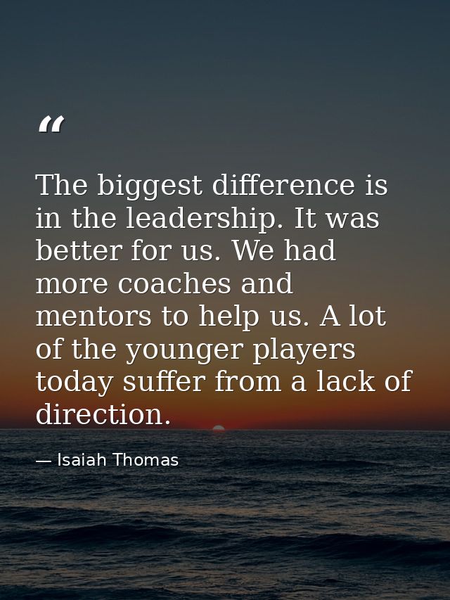 The biggest difference is in the leadership. It was better for us. We had more coaches and mentors to help us. A lot of  — Isaiah Thomas