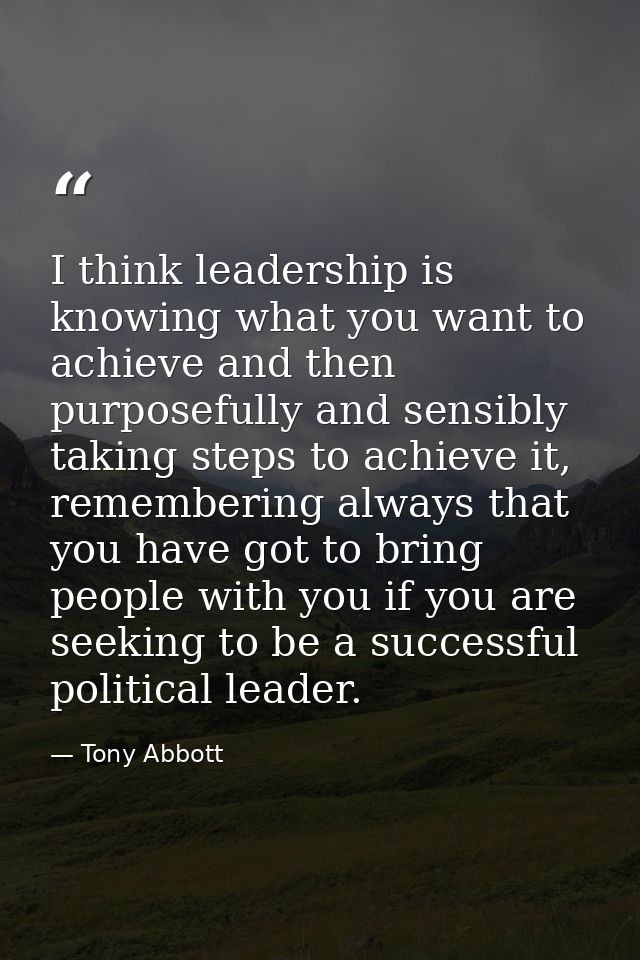 I think leadership is knowing what you want to achieve and then purposefully and sensibly taking steps to achieve it, re — Tony Abbott