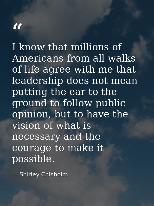 I know that millions of Americans from all walks of life agree with me that leadership does not mean putting the ear to  — Shirley Chisholm