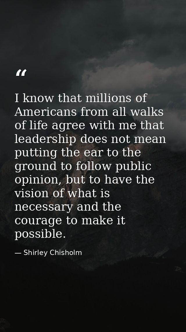 I know that millions of Americans from all walks of life agree with me that leadership does not mean putting the ear to  — Shirley Chisholm