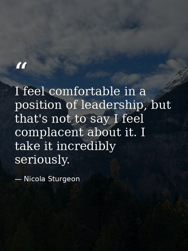 I feel comfortable in a position of leadership, but that's not to say I feel complacent about it. I take it incredibly s — Nicola Sturgeon