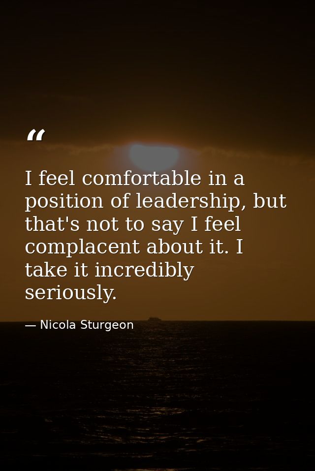 I feel comfortable in a position of leadership, but that's not to say I feel complacent about it. I take it incredibly s — Nicola Sturgeon