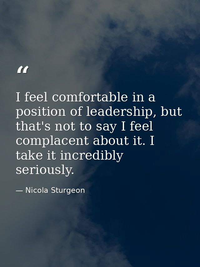 I feel comfortable in a position of leadership, but that's not to say I feel complacent about it. I take it incredibly s — Nicola Sturgeon