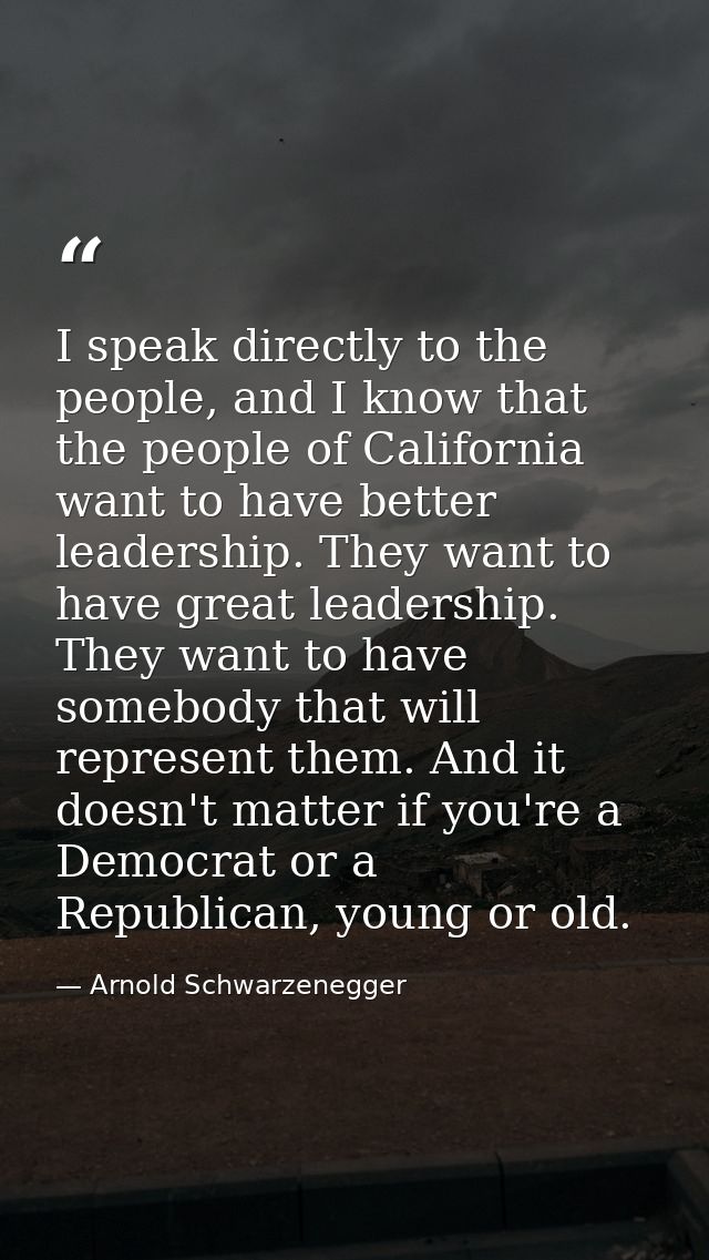 I speak directly to the people, and I know that the people of California want to have better leadership. They want to ha — Arnold Schwarzenegger