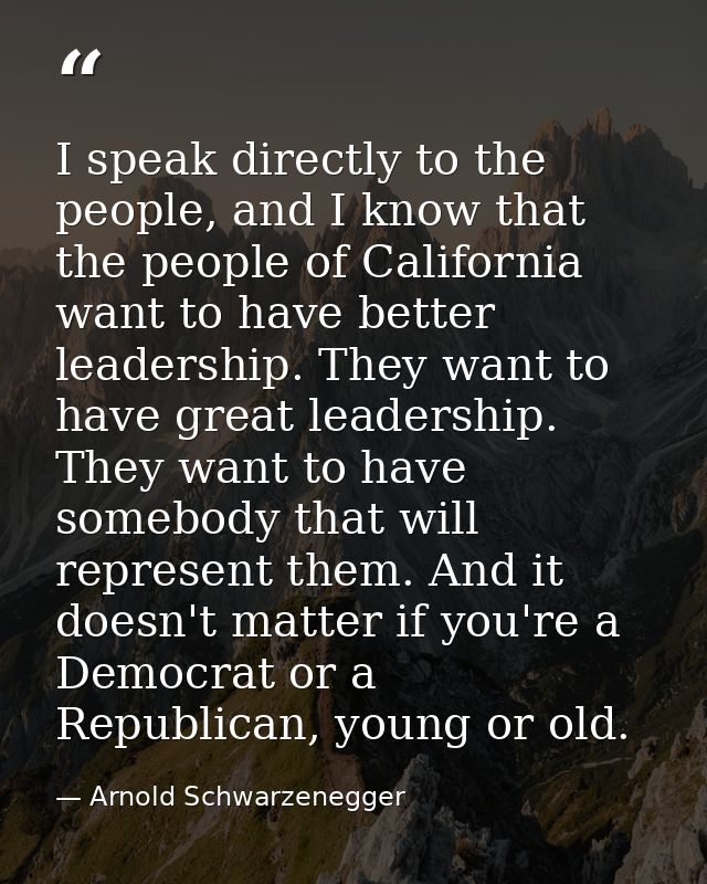 I speak directly to the people, and I know that the people of California want to have better leadership. They want to ha — Arnold Schwarzenegger