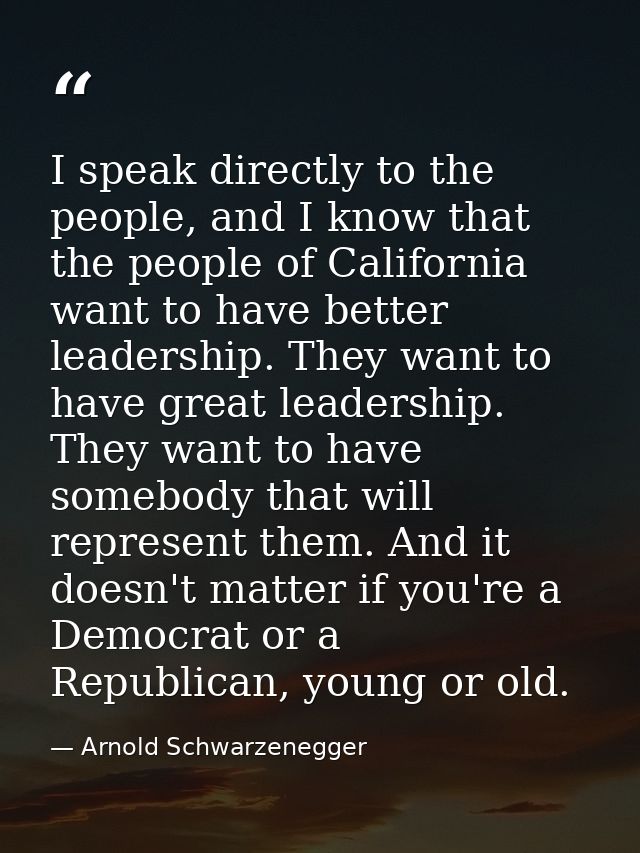 I speak directly to the people, and I know that the people of California want to have better leadership. They want to ha — Arnold Schwarzenegger