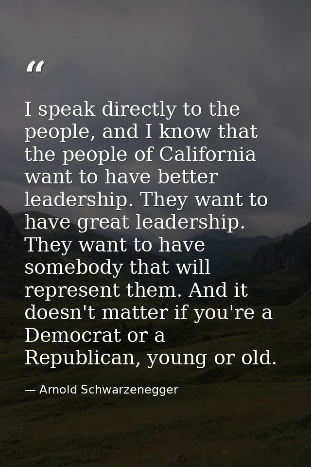 I speak directly to the people, and I know that the people of California want to have better leadership. They want to ha — Arnold Schwarzenegger