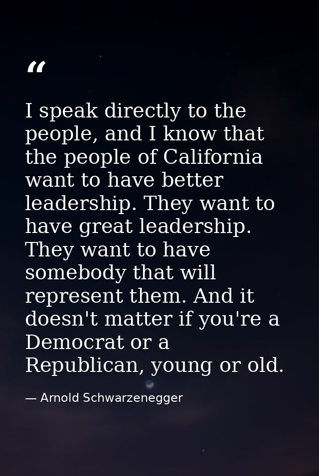 I speak directly to the people, and I know that the people of California want to have better leadership. They want to ha — Arnold Schwarzenegger