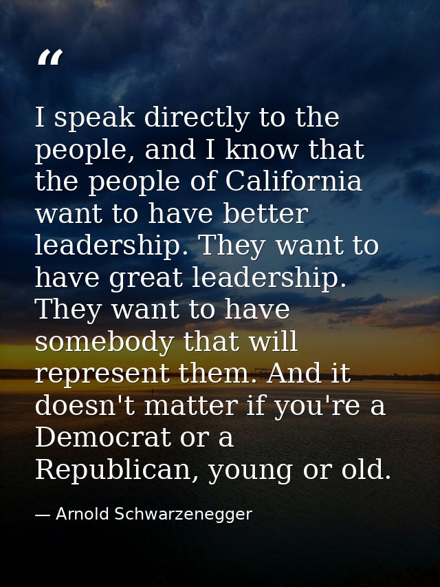 I speak directly to the people, and I know that the people of California want to have better leadership. They want to ha — Arnold Schwarzenegger