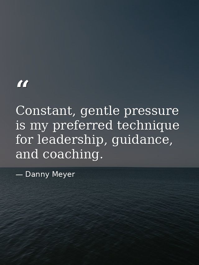 Constant, gentle pressure is my preferred technique for leadership, guidance, and coaching. — Danny Meyer