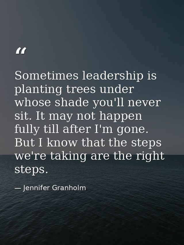 Sometimes leadership is planting trees under whose shade you'll never sit. It may not happen fully till after I'm gone.  — Jennifer Granholm