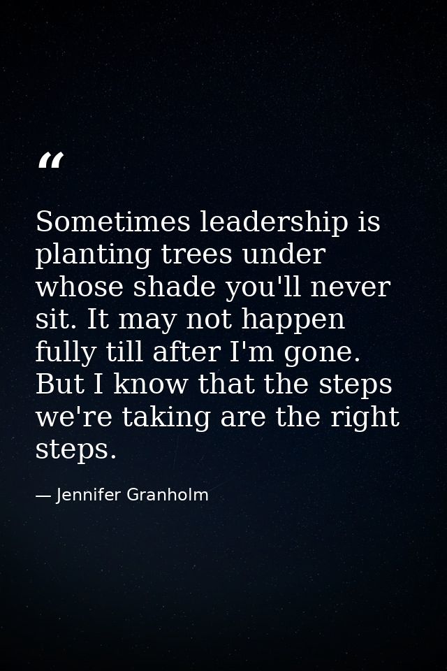 Sometimes leadership is planting trees under whose shade you'll never sit. It may not happen fully till after I'm gone.  — Jennifer Granholm
