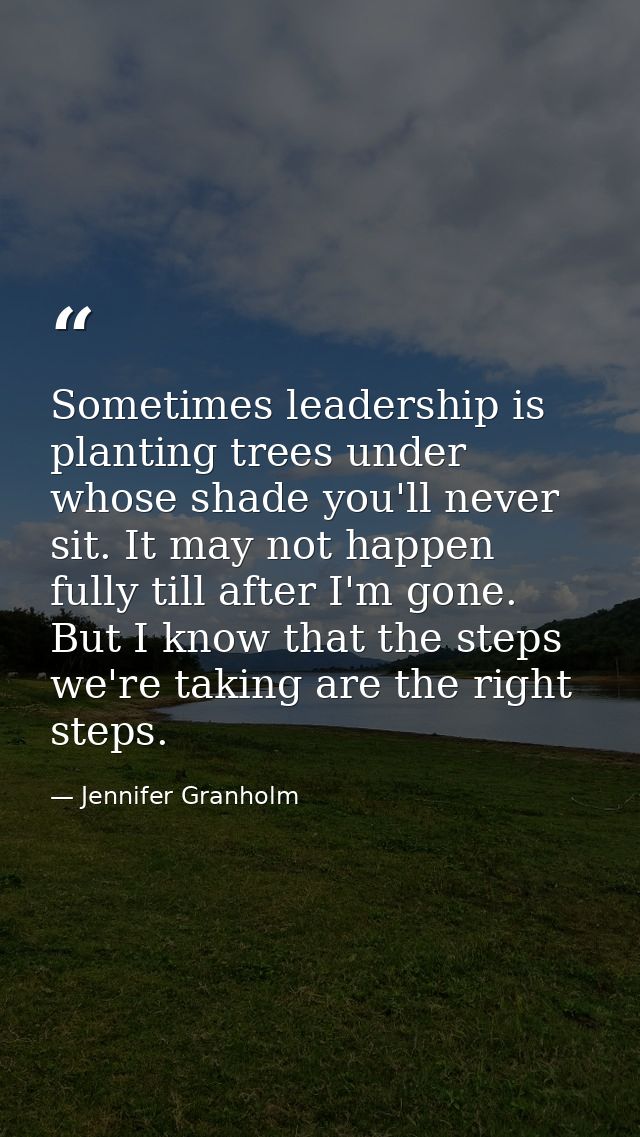 Sometimes leadership is planting trees under whose shade you'll never sit. It may not happen fully till after I'm gone.  — Jennifer Granholm