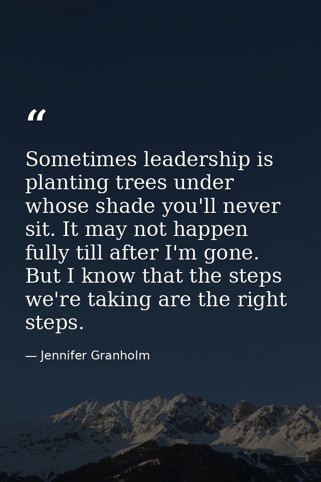 Sometimes leadership is planting trees under whose shade you'll never sit. It may not happen fully till after I'm gone.  — Jennifer Granholm