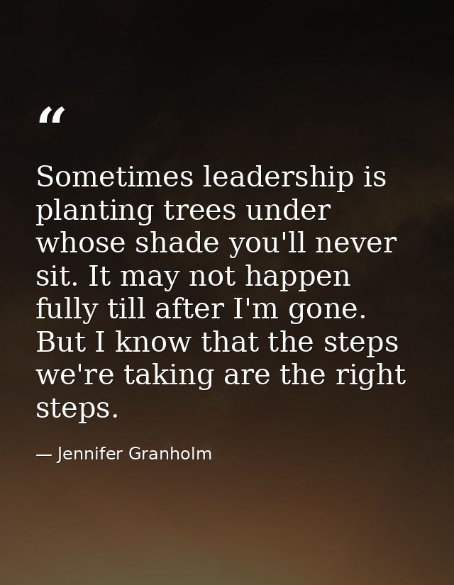 Sometimes leadership is planting trees under whose shade you'll never sit. It may not happen fully till after I'm gone.  — Jennifer Granholm