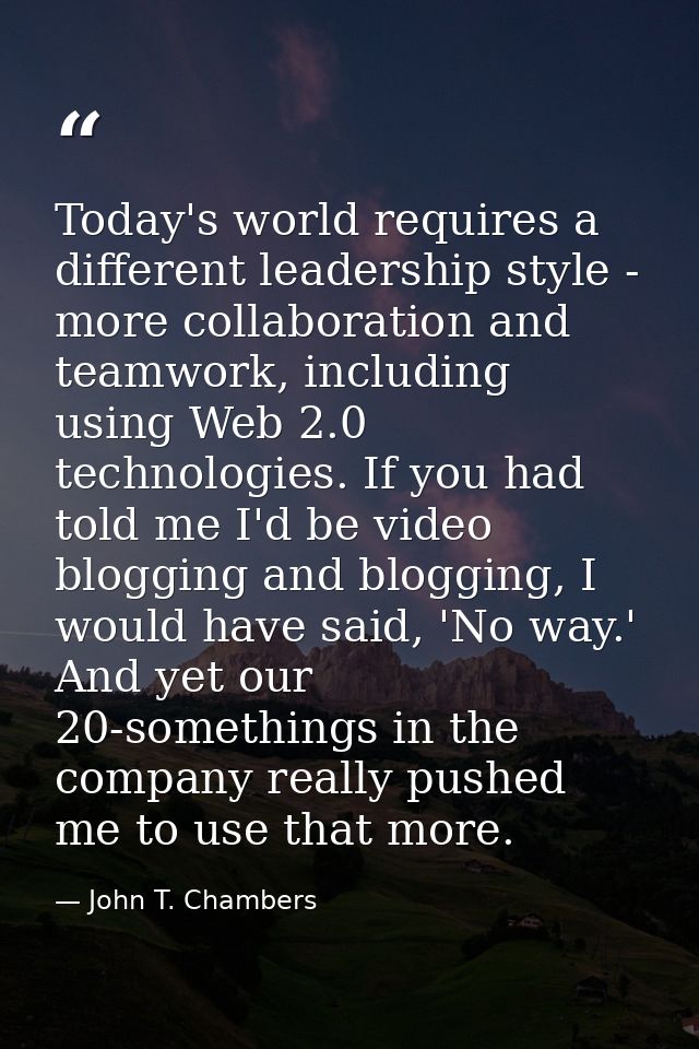 Today's world requires a different leadership style - more collaboration and teamwork, including using Web 2.0 technolog — John T. Chambers