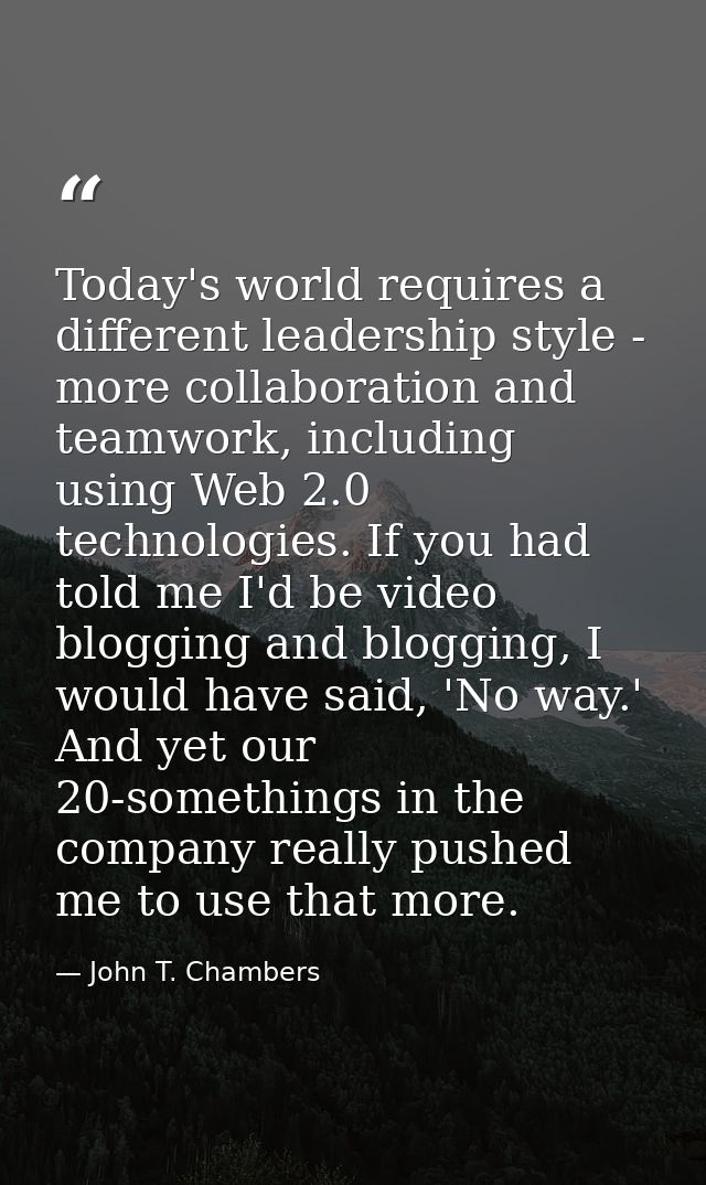 Today's world requires a different leadership style - more collaboration and teamwork, including using Web 2.0 technolog — John T. Chambers