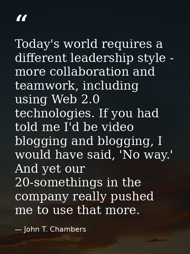 Today's world requires a different leadership style - more collaboration and teamwork, including using Web 2.0 technolog — John T. Chambers