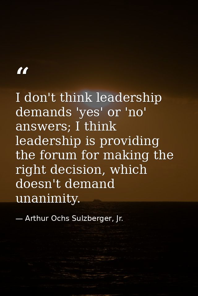 I don't think leadership demands 'yes' or 'no' answers; I think leadership is providing the forum for making the right d — Arthur Ochs Sulzberger, Jr.