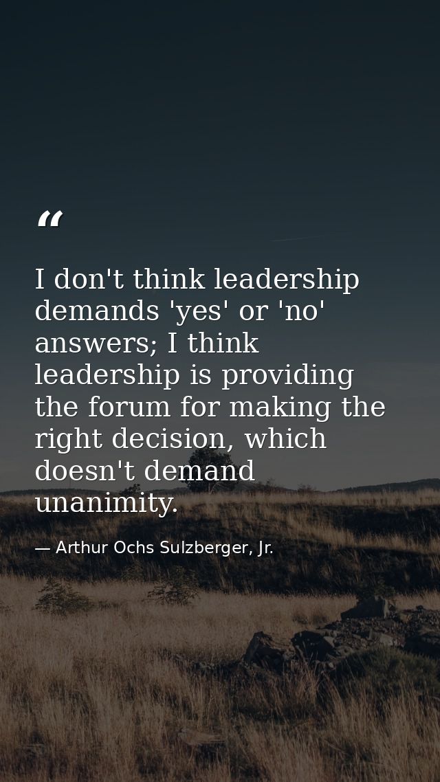 I don't think leadership demands 'yes' or 'no' answers; I think leadership is providing the forum for making the right d — Arthur Ochs Sulzberger, Jr.