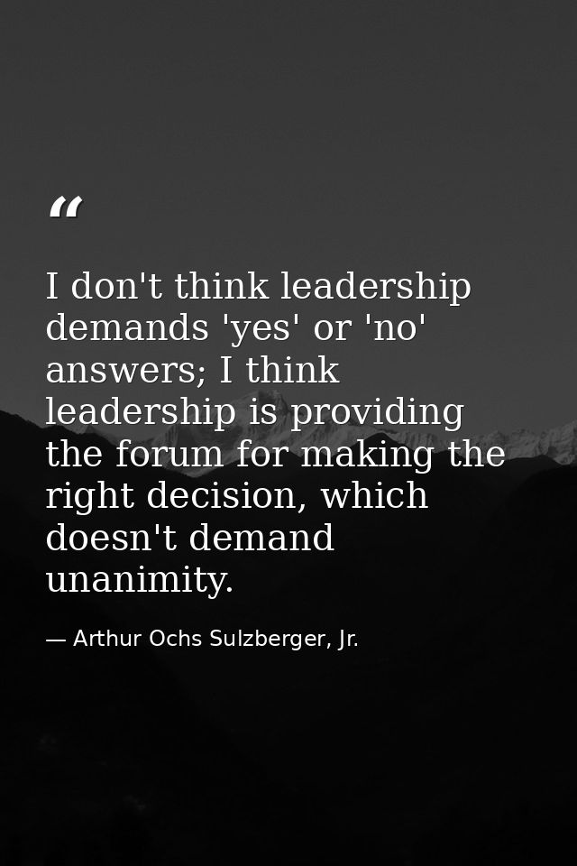 I don't think leadership demands 'yes' or 'no' answers; I think leadership is providing the forum for making the right d — Arthur Ochs Sulzberger, Jr.