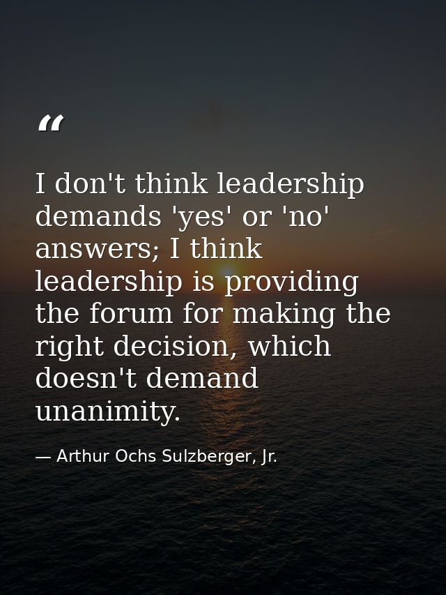 I don't think leadership demands 'yes' or 'no' answers; I think leadership is providing the forum for making the right d — Arthur Ochs Sulzberger, Jr.