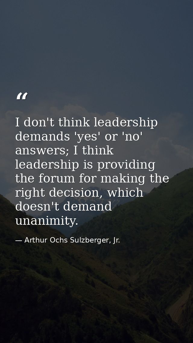 I don't think leadership demands 'yes' or 'no' answers; I think leadership is providing the forum for making the right d — Arthur Ochs Sulzberger, Jr.