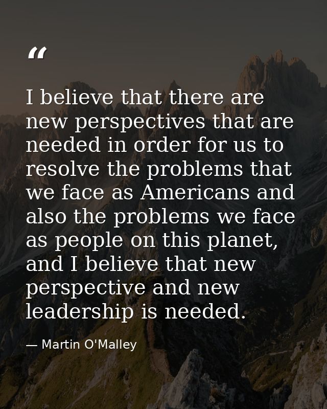 I believe that there are new perspectives that are needed in order for us to resolve the problems that we face as Americ — Martin O'Malley