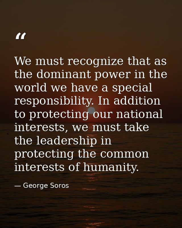 We must recognize that as the dominant power in the world we have a special responsibility. In addition to protecting ou — George Soros