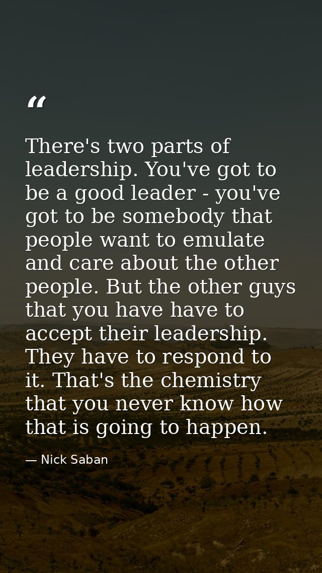 There's two parts of leadership. You've got to be a good leader - you've got to be somebody that people want to emulate  — Nick Saban