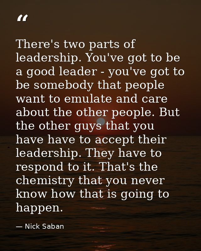 There's two parts of leadership. You've got to be a good leader - you've got to be somebody that people want to emulate  — Nick Saban