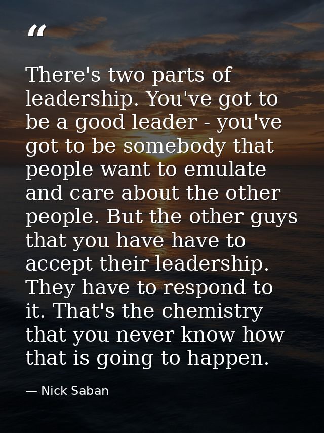 There's two parts of leadership. You've got to be a good leader - you've got to be somebody that people want to emulate  — Nick Saban