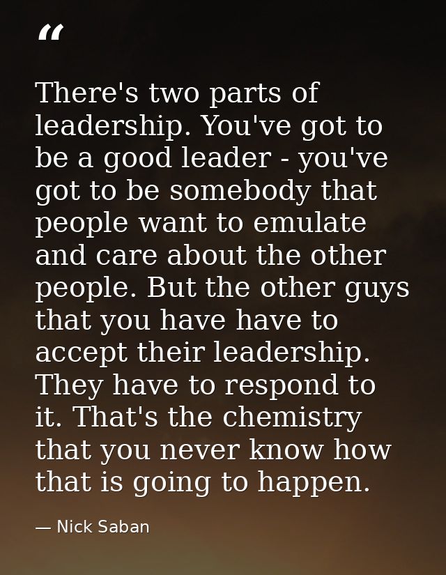 There's two parts of leadership. You've got to be a good leader - you've got to be somebody that people want to emulate  — Nick Saban