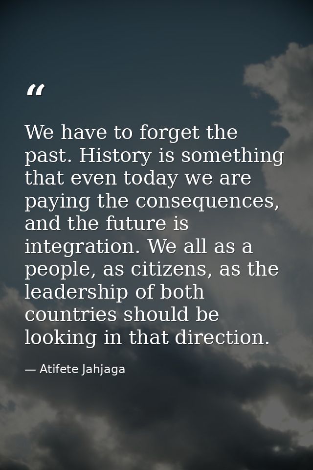 We have to forget the past. History is something that even today we are paying the consequences, and the future is integ — Atifete Jahjaga