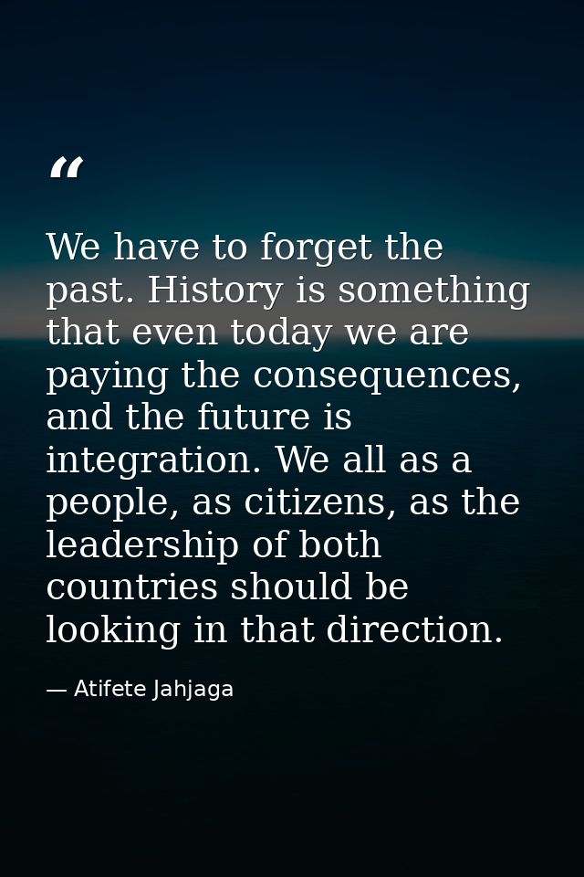 We have to forget the past. History is something that even today we are paying the consequences, and the future is integ — Atifete Jahjaga