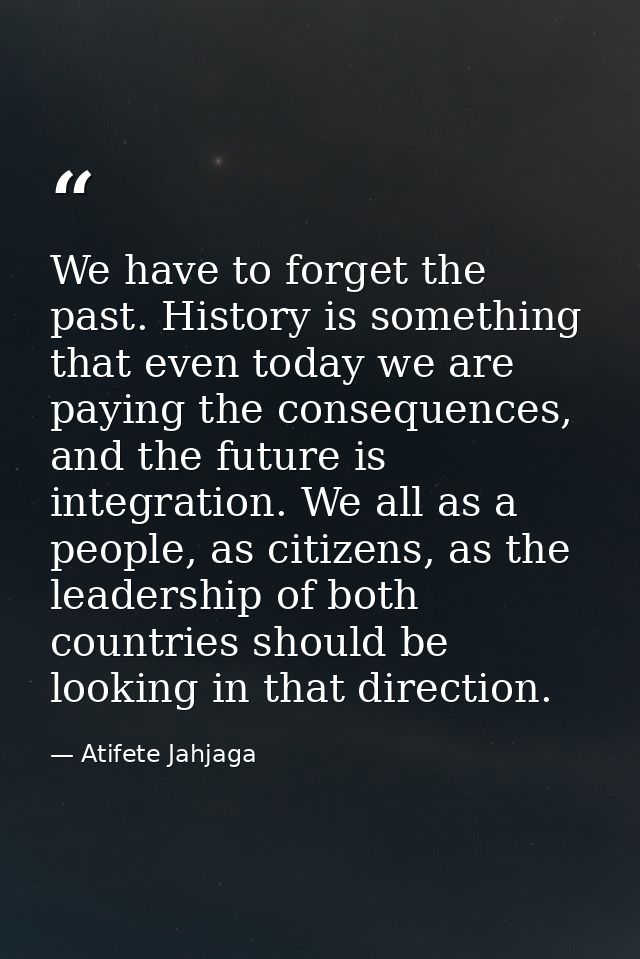 We have to forget the past. History is something that even today we are paying the consequences, and the future is integ — Atifete Jahjaga