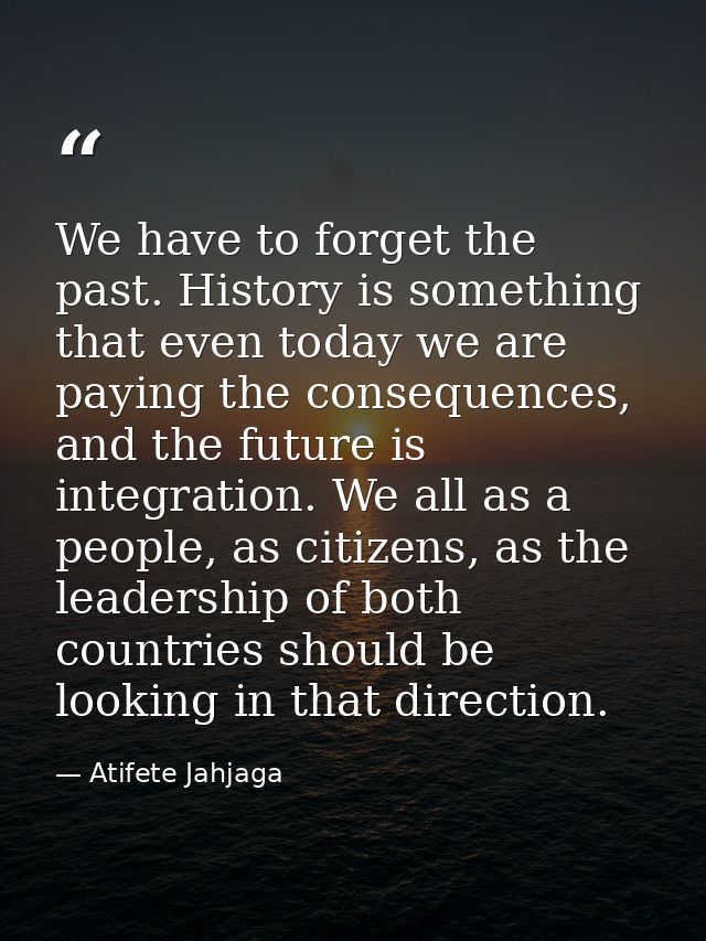 We have to forget the past. History is something that even today we are paying the consequences, and the future is integ — Atifete Jahjaga