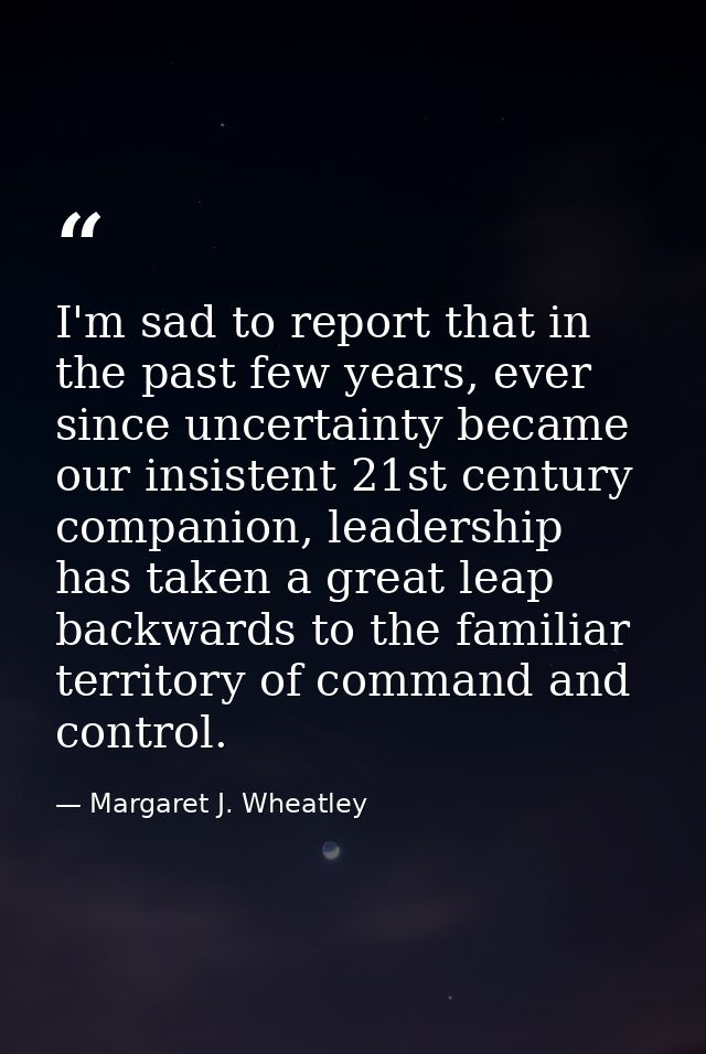 I'm sad to report that in the past few years, ever since uncertainty became our insistent 21st century companion, leader — Margaret J. Wheatley