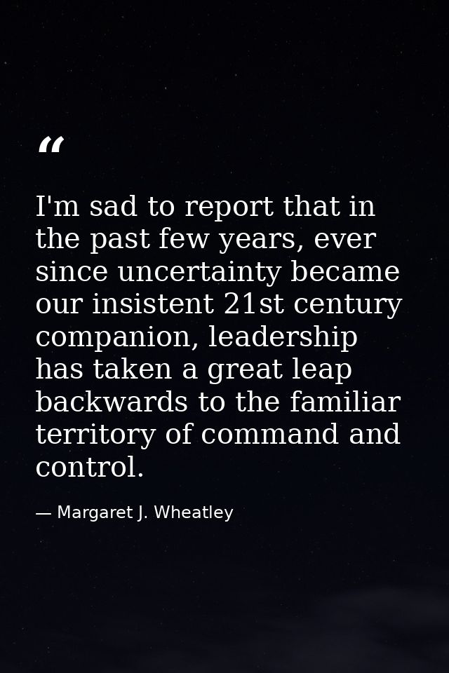 I'm sad to report that in the past few years, ever since uncertainty became our insistent 21st century companion, leader — Margaret J. Wheatley
