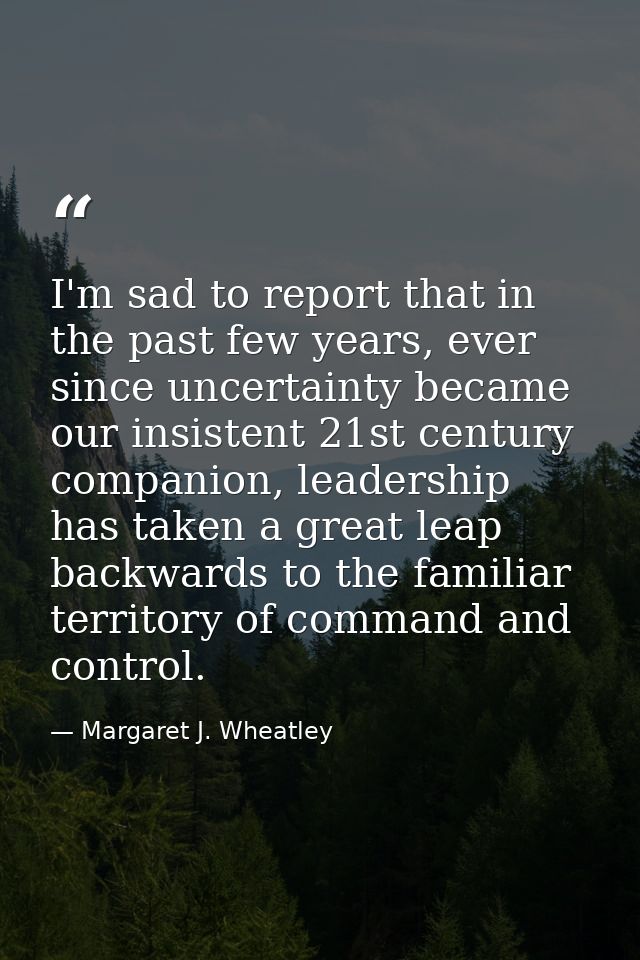 I'm sad to report that in the past few years, ever since uncertainty became our insistent 21st century companion, leader — Margaret J. Wheatley