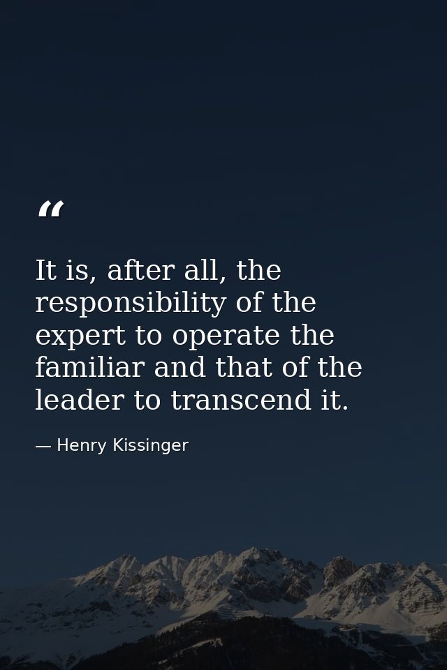 It is, after all, the responsibility of the expert to operate the familiar and that of the leader to transcend it. — Henry Kissinger