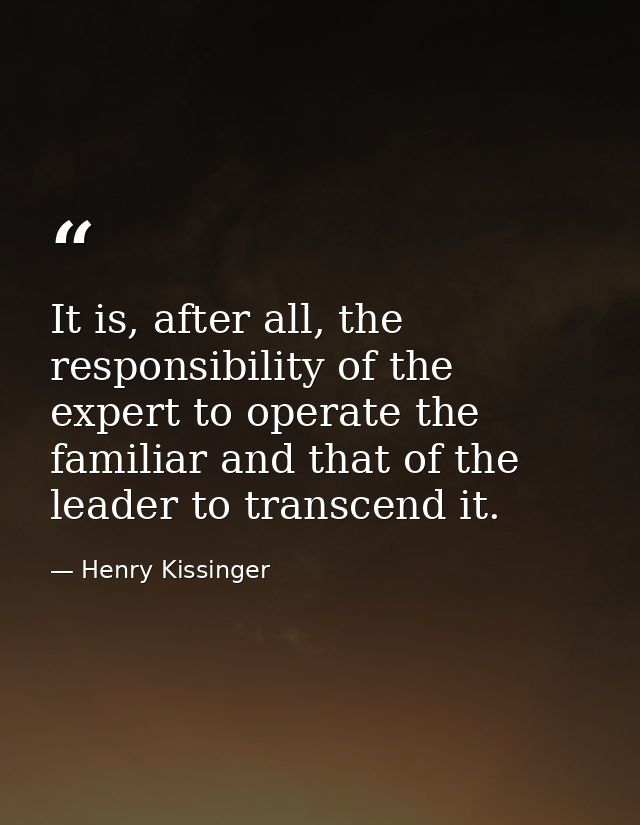 It is, after all, the responsibility of the expert to operate the familiar and that of the leader to transcend it. — Henry Kissinger