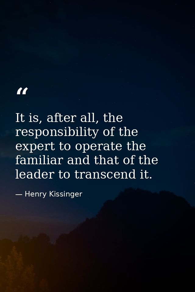 It is, after all, the responsibility of the expert to operate the familiar and that of the leader to transcend it. — Henry Kissinger