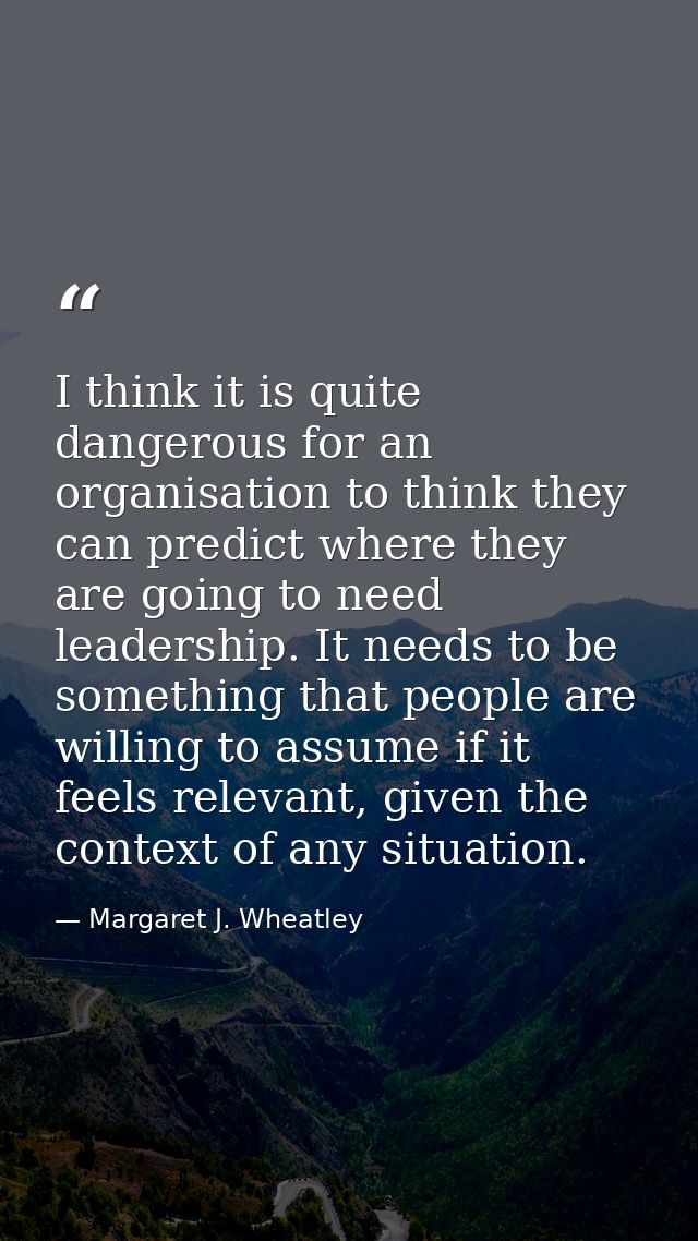 I think it is quite dangerous for an organisation to think they can predict where they are going to need leadership. It  — Margaret J. Wheatley