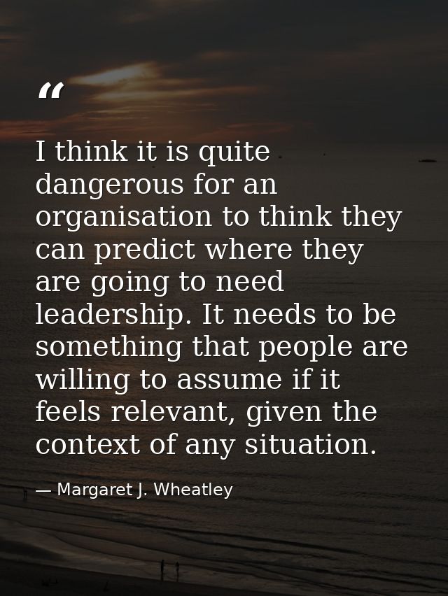 I think it is quite dangerous for an organisation to think they can predict where they are going to need leadership. It  — Margaret J. Wheatley